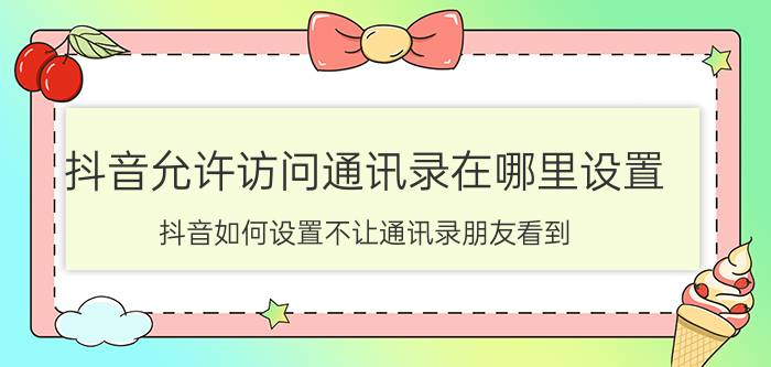 抖音允许访问通讯录在哪里设置 抖音如何设置不让通讯录朋友看到？